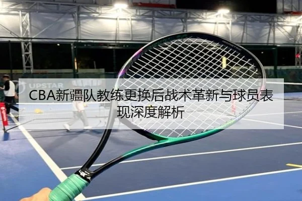 CBA新疆队教练更换后战术革新与球员表现深度解析